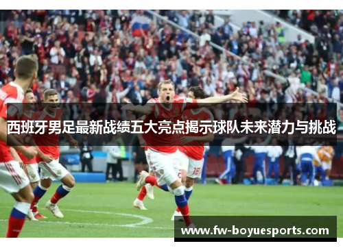 西班牙男足最新战绩五大亮点揭示球队未来潜力与挑战