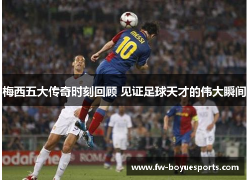 梅西五大传奇时刻回顾 见证足球天才的伟大瞬间 梅西五大传奇时刻回顾 见证足球天才的伟大瞬间