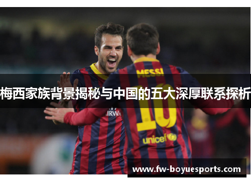 梅西家族背景揭秘与中国的五大深厚联系探析 梅西家族背景揭秘与中国的五大深厚联系探析