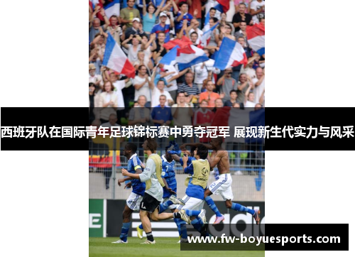 西班牙队在国际青年足球锦标赛中勇夺冠军 展现新生代实力与风采