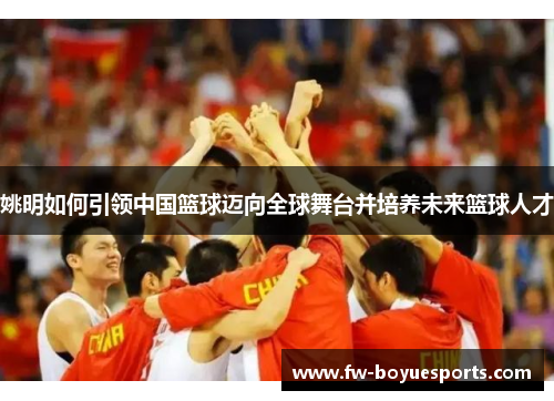 姚明如何引领中国篮球迈向全球舞台并培养未来篮球人才 姚明如何引领中国篮球迈向全球舞台并培养未来篮球人才